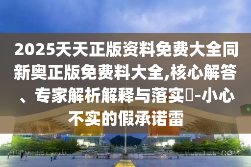 2025天天正版資料免費大全同新奧正版免費料大全,核心解答、專家解析解釋與落實?-小心不實的假承諾雷